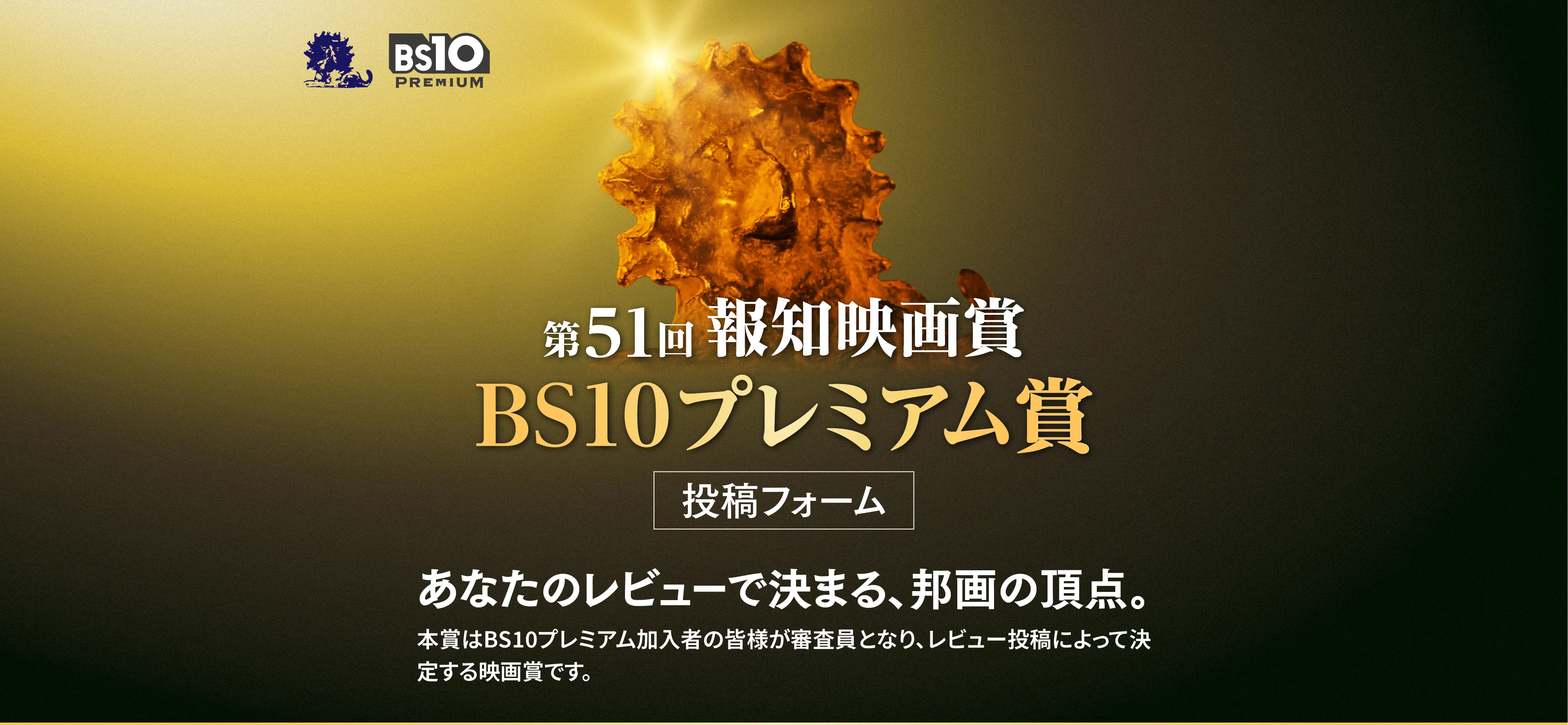 第51回 報知映画賞 BS10プレミアム賞 投稿フォーム あなたのレビューで決まる、邦画の頂点。本賞はBS10プレミアム加入者の皆様が審査員となり、レビュー投稿によって決定する映画賞です。