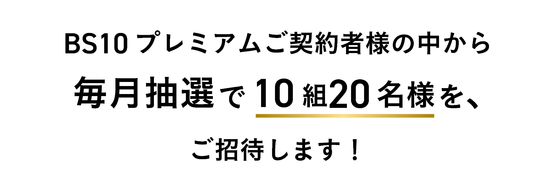 BS10プレミアムご契約者様の中から毎月抽選で10組20名様をご招待します！