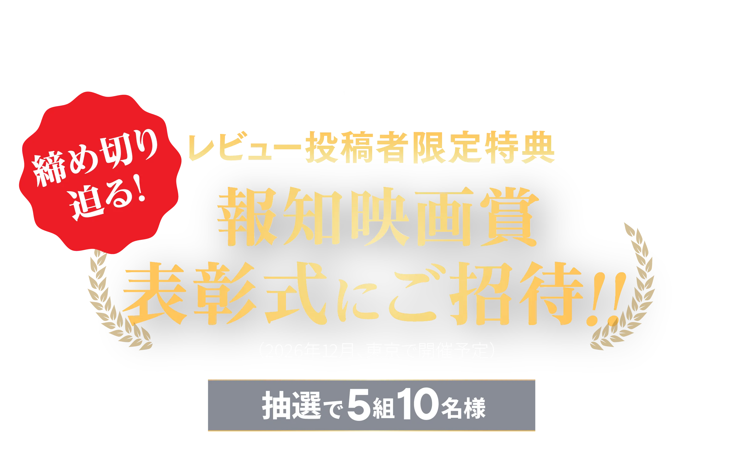 投稿して当たる！感動の表彰式を生で見よう！レビュー投稿者限定特典 報知映画賞表彰式にご招待!!（2026年12月、東京で開催予定）抽選で5組10名様