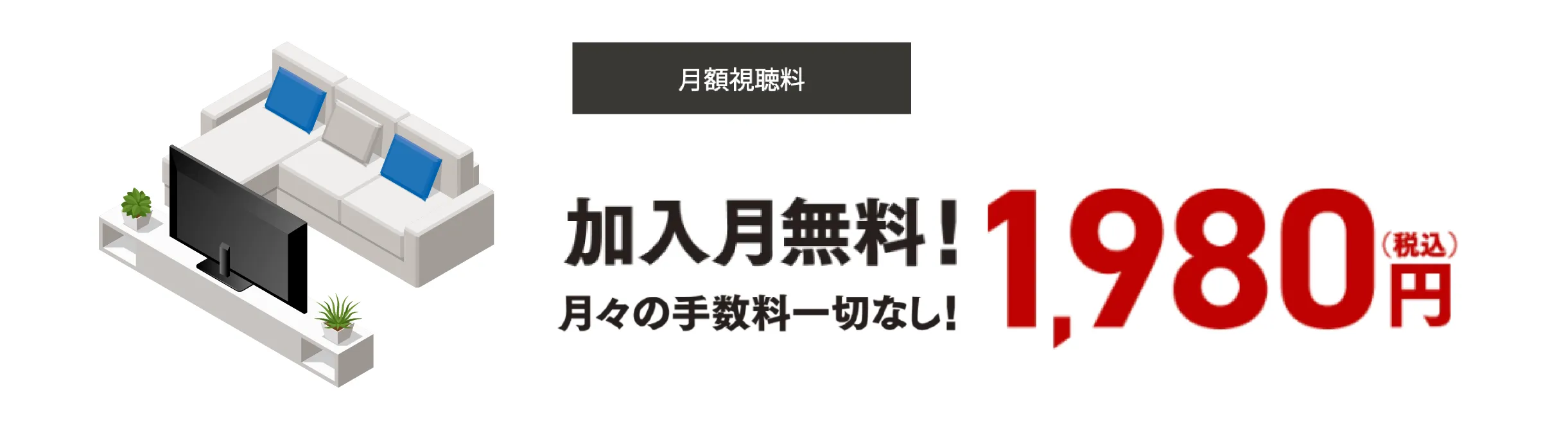 月額視聴料 加入月無料！月々の手数料一切なし！1,980円（税込）リビングで家族と！