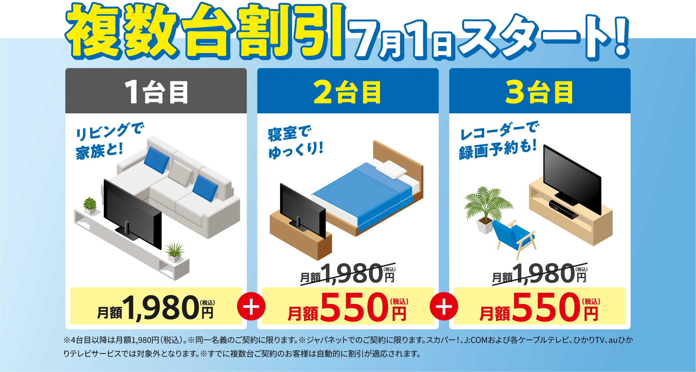 複数台割引7月1日スタート！ 1台目月額1,980円(税込) +2台目月額550円+3台目月額550円 ※4台目以降は月額1,980円（税込）　※4台目以降は月額1,980円（税込）。※同一名義のご契約に限ります。※ジャパネットでのご契約に限ります。スカパー！、J:COMおよび各ケーブルテレビ、ひかりTV、auひかりテレビサービスでは対象外となります。※すでに複数台ご契約のお客様は自動的に割引が適応されます。
